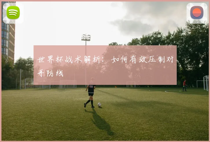 世界杯战术解析：如何有效压制对手防线