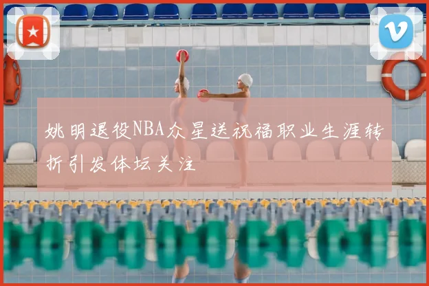 姚明退役NBA众星送祝福职业生涯转折引发体坛关注