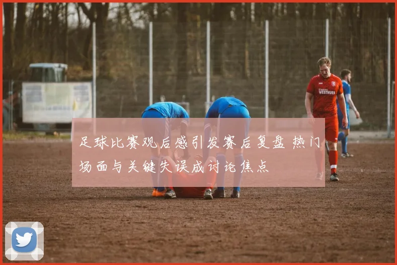足球比赛观后感引发赛后复盘 热门场面与关键失误成讨论焦点