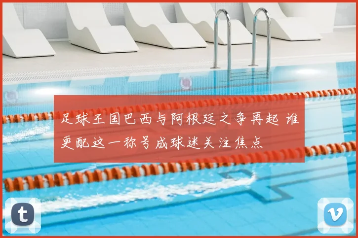 足球王国巴西与阿根廷之争再起 谁更配这一称号成球迷关注焦点
