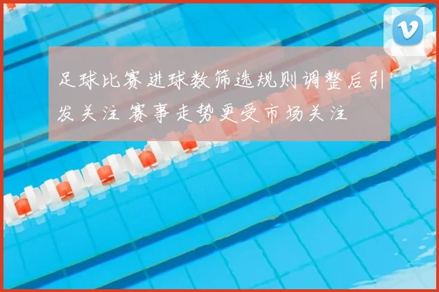 足球比赛进球数筛选规则调整后引发关注 赛事走势更受市场关注