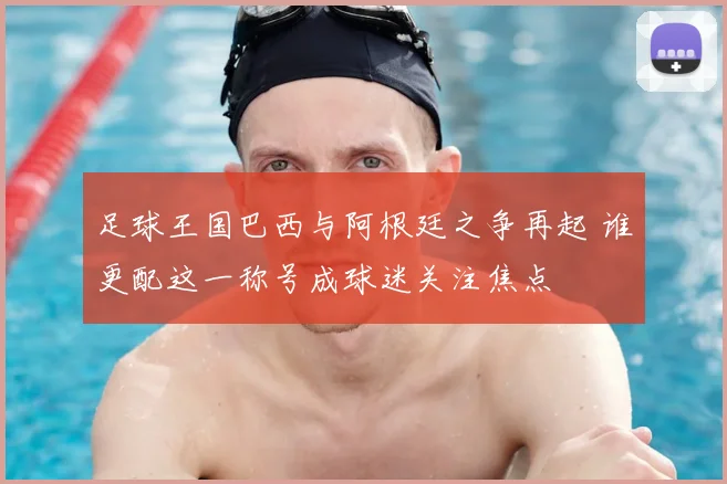 足球王国巴西与阿根廷之争再起 谁更配这一称号成球迷关注焦点