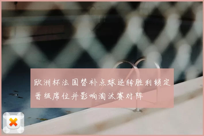 欧洲杯法国替补点球逆转胜利锁定晋级席位并影响淘汰赛对阵