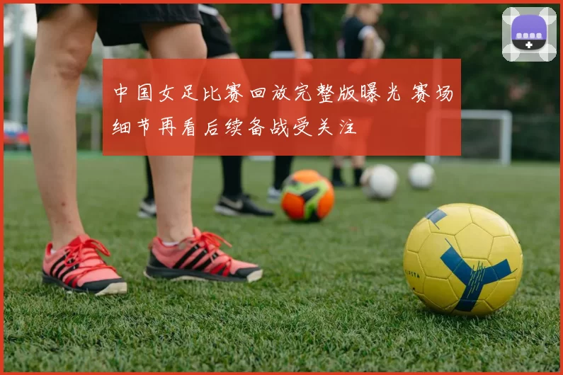 中国女足比赛回放完整版曝光 赛场细节再看后续备战受关注