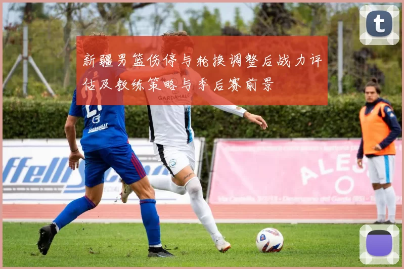 新疆男篮伤停与轮换调整后战力评估及教练策略与季后赛前景