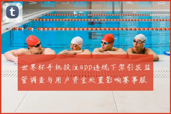 世界杯手机投注app违规下架引发监管调查与用户资金处置影响赛事服务