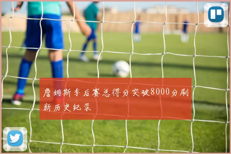 詹姆斯季后赛总得分突破8000分刷新历史纪录