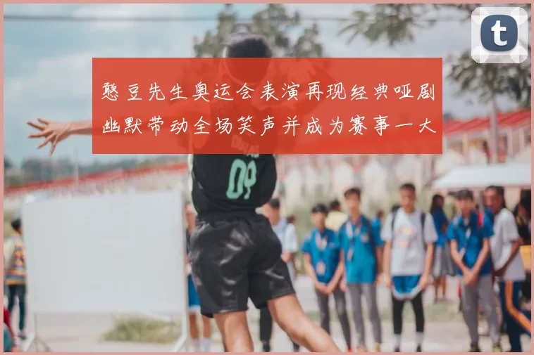 憨豆先生奥运会表演再现经典哑剧幽默带动全场笑声并成为赛事一大看点