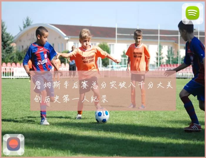 詹姆斯季后赛总分突破八千分大关创历史第一人纪录