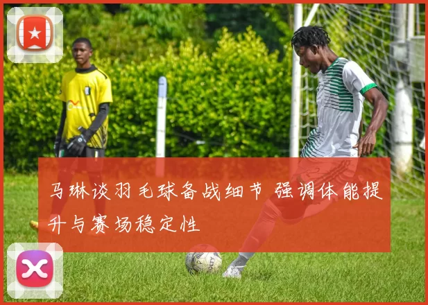 马琳谈羽毛球备战细节 强调体能提升与赛场稳定性