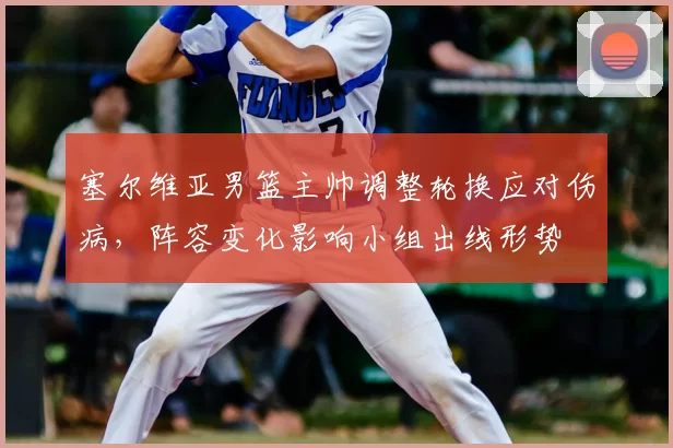 塞尔维亚男篮主帅调整轮换应对伤病，阵容变化影响小组出线形势
