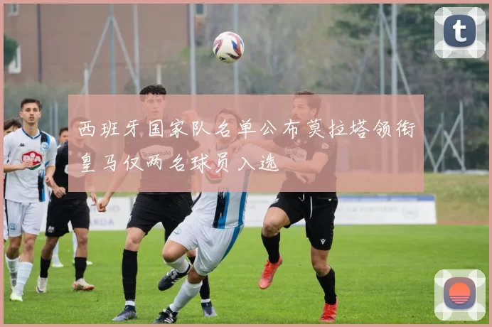 西班牙国家队名单公布莫拉塔领衔皇马仅两名球员入选