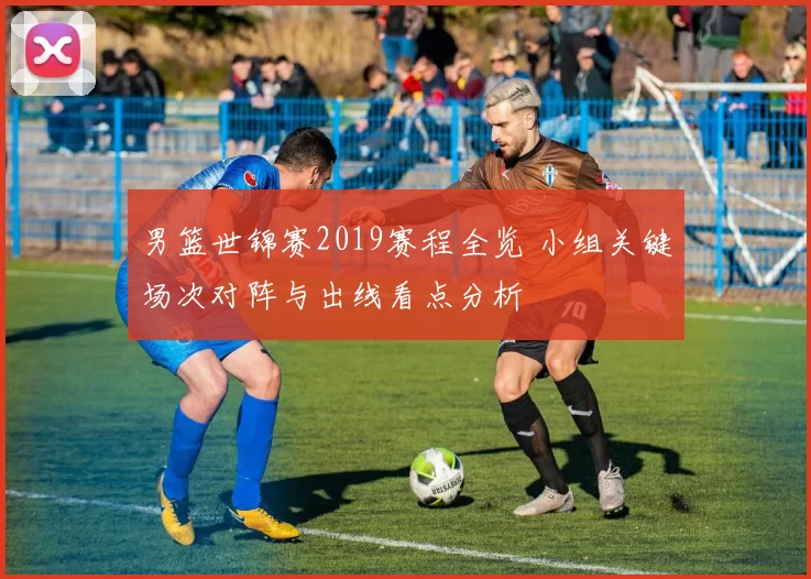 男篮世锦赛2019赛程全览 小组关键场次对阵与出线看点分析