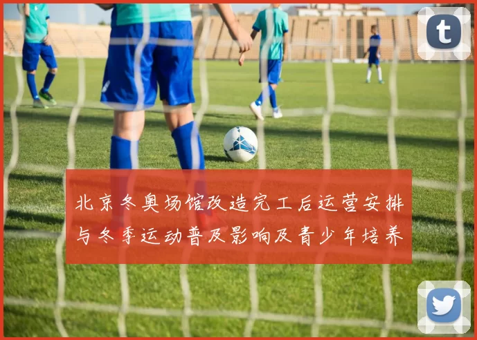 北京冬奥场馆改造完工后运营安排与冬季运动普及影响及青少年培养前景