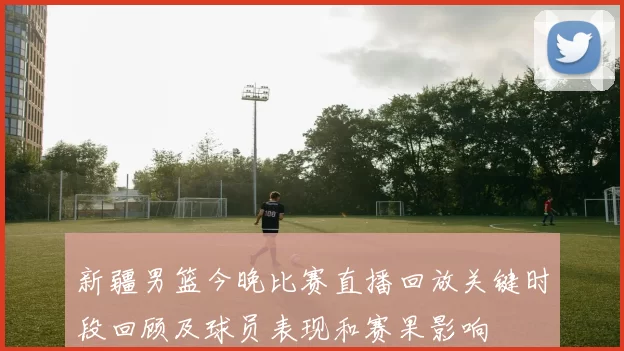 新疆男篮今晚比赛直播回放关键时段回顾及球员表现和赛果影响