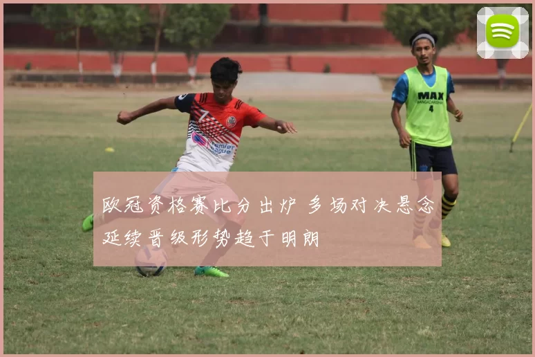 欧冠资格赛比分出炉 多场对决悬念延续晋级形势趋于明朗