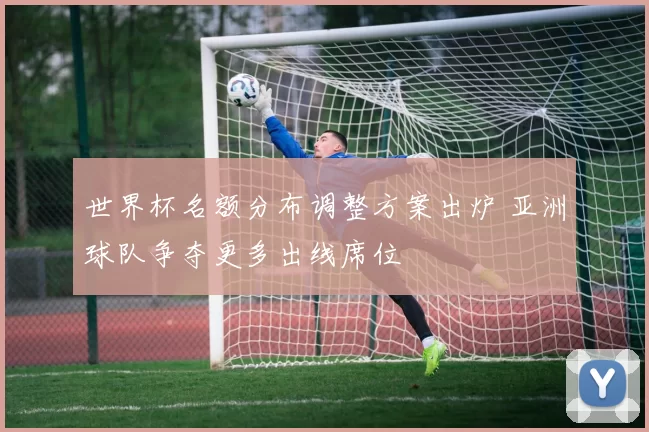 世界杯名额分布调整方案出炉 亚洲球队争夺更多出线席位