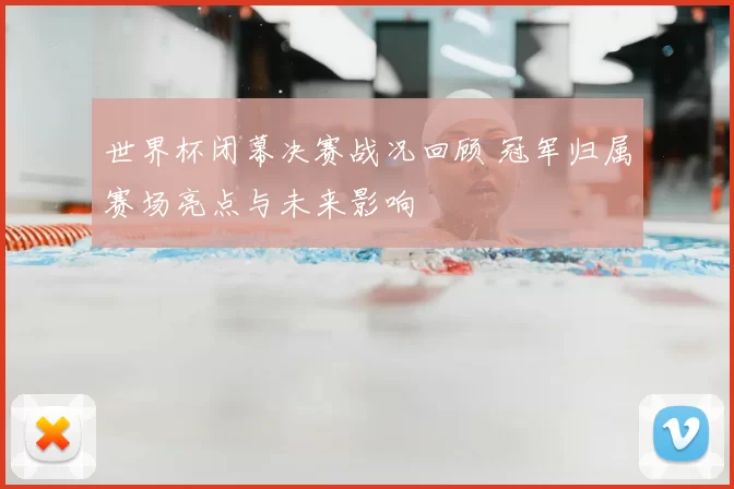 世界杯闭幕决赛战况回顾 冠军归属赛场亮点与未来影响