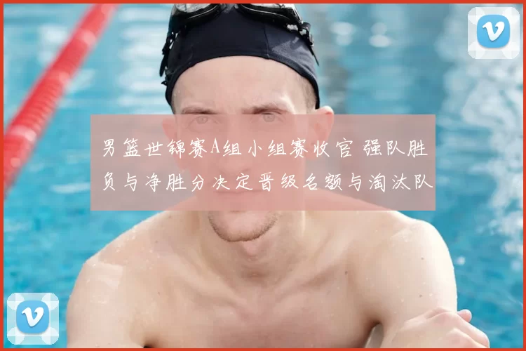 男篮世锦赛A组小组赛收官 强队胜负与净胜分决定晋级名额与淘汰队伍