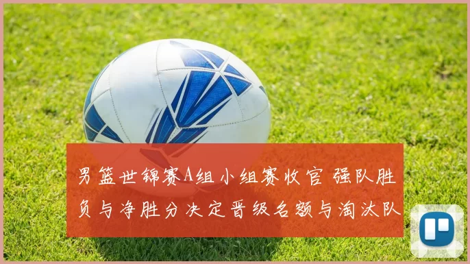 男篮世锦赛A组小组赛收官 强队胜负与净胜分决定晋级名额与淘汰队伍