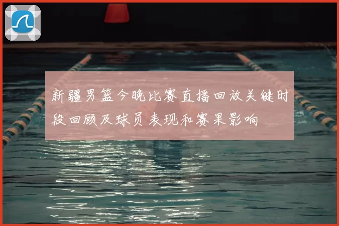 新疆男篮今晚比赛直播回放关键时段回顾及球员表现和赛果影响