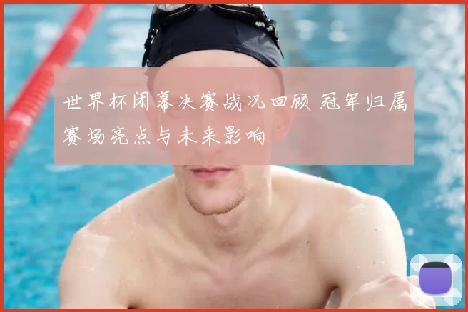 世界杯闭幕决赛战况回顾 冠军归属赛场亮点与未来影响